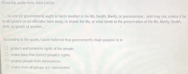 Read the quote from John Locke.
__ no one (or government)ought to harm another in his life, health liberty, or possessions __ and may not, unless it be
to do justice on an offender, take away or impair the life or what tends to the preservation of the life, liberty, health,
limb, or goods of another __
According to the quote Locke believed that government's main purpose is to
protect and preserve rights of the people.
make laws that restrict people's rights.
protect people from themselves.
make sure all groups are represented.