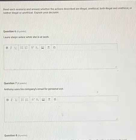 Read each scenario and answer whether the actions described are illegal, unethical,both illegal and unethical,or
neither illegal or unethical Explain your decision.
Question 6 (4 points)
Laura shops online while she is at work.
square 
Question 7 (4 points)
Anthony uses his company?email for personal use
square