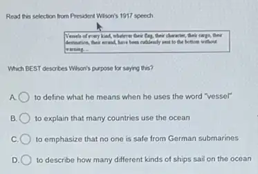 Read this selection from President Wison's 1917 speech
Vessels of every kind whatever their flag.their character, their carps,their
destination, their errost, have been rudileasly seat to the bottom without
warning.
Which BEST describes Wharis purpose for saying this?
A. to define what he means when he uses the word "vessel"
B to explain that many countries use the ocean
to emphasize that no one is safe from German submarines
to describe how many different kinds of ships sail on the ocean