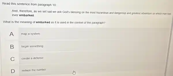 Read this sentence from paragraph 10:
And, therefore, as we set sail we ask God's blessing on the most hazardous and dangerous and greatest adventure on which man has
ever embarked
What is the meaning of embarked as it is used in the context of this paragraph?
A map a system
B begin something
C create a defense
D reduce the number