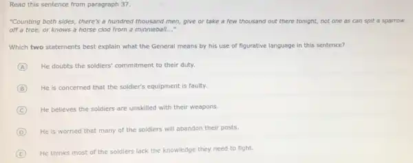 Read this sentence from paragraph 37.
"Counting both sides, there's a hundred thousand men give or take a few thousand out there tonight, not one as can spit a sparrow
off a tree, or knows a horse clod from a minnieball __
Which two statements best explain what the General means by his use of figurative language in this sentence?
A He doubts the soldiers commitment to their duty.
B He is concerned that the soldier's equipment is faulty.
C He believes the soldiers are unskilled with their weapons.
D He is worried that many of the soldiers will abandon their posts.
E
He thinks most of the soldiers lack the knowledge they need to fight.