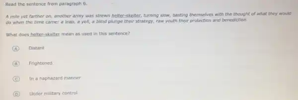 Read the sentence from paragraph 6.
A mile yet farther on, another army was strewn helter-skelter, turning slow, basting themselves with the thought of what they would
do when the time came: a leap, a yell, a blind plunge their strategy, raw youth their protection and benediction.
What does helter-skelter mean as used in this sentence?
A Distant
B Frightened
C In a haphazard manner
D Under military control