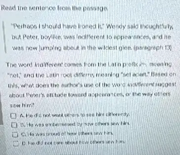 Read the sentence from the passage
"Perhaps Ishould have fronts Ki: Wendy sald thoughtfully.
but Poter, boyllke, wa Indifferent is appea rencen, and he
was now lumping about in the wiklest glan.(paregreph 13)
The word indifferent comer from the Larn prefix it's nooning
"not," and the Latin root difference, nearing hel aport." Besed on
this, what does the author's use of the Word vadifierent suggest
about Peters attitude toword appearances, or the way others
sow him?
A. He dis not wont ofters to sue him cillerently
bed by how others sew lifes.
C. Howas proud at how ofters and him
D. He did not care about fow others were him