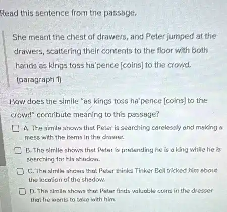 Read this sentence from the passage.
She meant the chest of drawers, and Peter jumped at the
drawers, scattering their contents to the floor with both
hands as kings toss ha'pence [coins] to the crowd.
(paragrapti 1)
How does the simile "as kings toss ha'pence [coins] to the
crowd" contribute meaning to this passage?
A. The simile shows that Peter is searching carelessly and making a
mess with the items in the drawer.
E. The simile shows that Peter is pretending he is a king while he is
sebrching for his shadom.
C. The simle shows that Peter thinks Tinker Bell tricked him about
the location of the shedow.
D. The simile shows that Peter finds valuable coins in the dresser
that he wants to take with him.