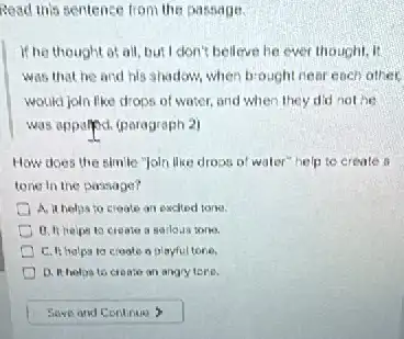 Read this sentence from the sassage.
if he thought at all, but I clon't belleve he ever thought, it
was that he and his shodoxs, when brought near each other.
would join like drops of water, and when they did not he
was appalyed. (paragraph 2)
How does the simile "Joln like dross o water" help to create a
tone in the passage?
I A. it helps to croate an exched torke.
create a serlous tone.
a playfultone.
D. It helos to crossion an angry ters.