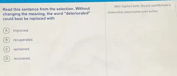 Read this sentence from the selection . Without
changing the meaning, the word "deteriorated"
could best be replaced with
A improved.
B recuperated.
C worsened. C
D recovered. D
After Sasha's birth, Barack and Michelle's
relationship deteriorated even further.