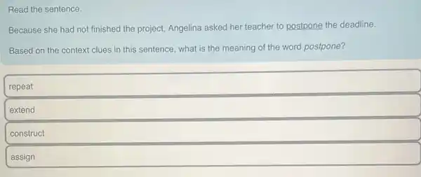 Read the sentence.
Because she had not finished the project Angelina asked her teacher to postpone the deadline.
Based on the context clues in this sentence what is the meaning of the word postpone?
repeat
extend
construct
assign