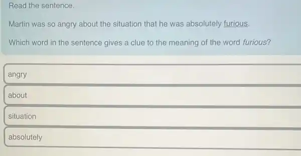 Read the sentence.
Martin was so angry about the situation that he was absolutely furious.
Which word in the sentence gives a clue to the meaning of the word furious?
angry
about
situation
absolutely