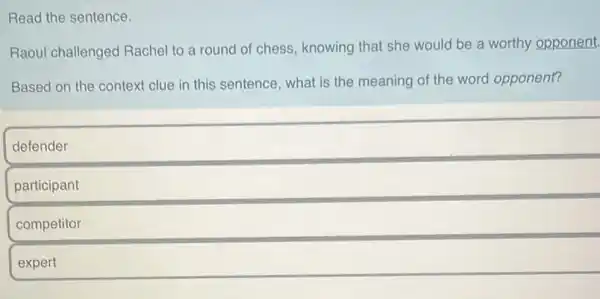 Read the sentence.
Raoul challenged Rachel to a round of chess, knowing that she would be a worthy opponent.
Based on the context clue in this sentence , what is the meaning of the word opponent?
defender
participant
competitor
expert