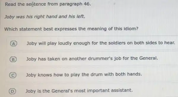 Read the seritence from paragraph 46.
Joby was his right hand and his left.
Which statement best expresses the meaning of this idiom?
A Joby will play loudly enough for the soldiers on both sides to hear.
B Joby has taken on another drummer's job for the General.
C Joby knows how to play the drum with both hands.
D Joby is the General's most important assistant.