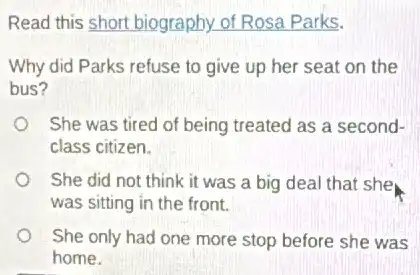 Read this short biography.of Rosa Parks.
Why did Parks refuse to give up her seat on the
bus?
She was tired of being treated as a second-
class citizen.
She did not think it was a big deal that she
was sitting in the front.
She only had one more stop before she was
home.