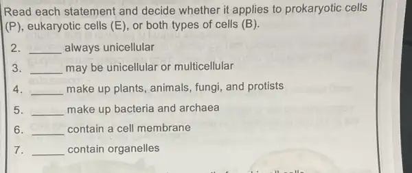 Read each statement and decide whether it applies to prokaryotic cells
(P), eukaryotic cells (E) or both types of cells (B)
2. __ always unicellular
3. __ may be unicellular or multicellular
4. __ make up plants animals, fungi, and protists
5. __ make up bacteria and archaea
6. __ contain a cell membrane
7. __ contain organelles