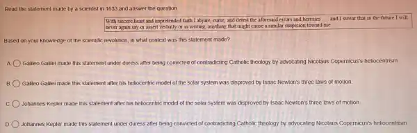 Read the statement made by a scientist in 1633 and answer the question.
With sincere heart and unpretended faith I abjure curse, and detest the aforesaid errors and heresies __ and I swear that in the future I will
never again say or assert verbally or in writing,anything that might cause a similar suspicion toward me.
Based on your knowledge of the scientific revolution in what context was this statement made?
A Galileo Galilei made this statement under duress after being convicted of contradicting Catholic theology by advocating Nicolaus Copernicus's heliocentrism.
B Galileo Galilei made this statement after his heliocentric model of the solar system was disproved by Isaac Newton's three laws of motion
C Johannes Kepler made this statement after his heli heliocentric model of the solar system was disproved by Isaac Newton's three laws of motion
Johannes Kepler made this statement under duress after being convicted of contradicting Catholic theology by advocating Nicolaus Copernicus's heliocentrism.