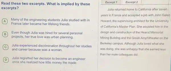 Read these two excerpts. What is implied by these
excerpts?
A
Many of the engineering students Julia studied with in
France later became her lifelong friends.
B Even though Julia was hired for several personal B
projects, her true love was urban planning.
C
Julia experienced discrimination throughout her studies
and career because was a woman.
D
once she realized how little money the made.
Julia regretted her decision to become an engineer D
Excerpt 1 Excerpt 2
Julia returned home to California after seven
years in France and accepted a job with John Galen
Howard, the supervising architect for the University
of California's Master Plan She assisted him in the
design and construction of the Hearst Memorial
Mining Building and the Greek Amphitheater on the
Berkeley campus. Although Julia loved what she
was doing, she was unhappy that she earned less
than her male colleagues did.