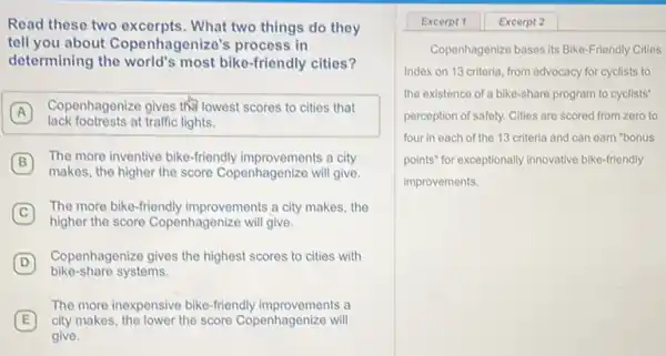 Read these two excerpts. What two things do they
tell you about Copenhagenize's process in
determining the world's most bike-friendly cities?
A
Copenhagenize gives (f) lowest scores to cities that
A
lack footrests at traffic lights.
B
The more inventive bike-friendly improvements a city
makes, the higher the score Copenhagenize will give.
C
The more bike-friendly improvements a city makes the
higher the score Copenhagenize will give.
D
Copenhagenize gives the highest scores to cities with
bike-share systems.
E city makes, the lower the score Copenhagenize will
The more inexpensive bike -friendly improvements a
give.
Copenhagenize bases its Bike-Friendly Cities
Index on 13 criteria from advocacy for cyclists to
the existence of a bike-share program to cyclists'
perception of safety. Cities are scored from zero to
four in each of the 13 criteria and can earn "bonus
points" for exceptionally innovative bike-friendly
improvements.