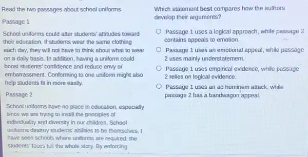 Read the two passages about school uniforms.
Passage 1
School uniforms could alter students' attitudes toward
their education. If students wear the same clothing
each day, they will not have to think about what to wear
on a daily basis In addition, having a uniform could
boost students' confidence and reduce envy or
embarrassment.Conforming to one uniform might also
help students fit in more easily.
Passage 2
School uniforms have no place in education especially
since we are trying to instill the principles of
individuality and diversity in our children. School
uniforms destroy students'abilities to be themselves
have seen schools where uniforms are required; the
students' faces tell the whole story. By enforcing
__
Which statement best compares how the authors
develop their arguments?
Passage 1 uses a logical approach, while passage 2
contains appeals to emotion.
Passage 1 uses an emotional appeal, while passage
2 uses mainly understatement.
Passage 1 uses empirical evidence, while passage
2 relies on logical evidence.
Passage 1 uses an ad hominem attack, while
passage 2 has a bandwagon appeal.