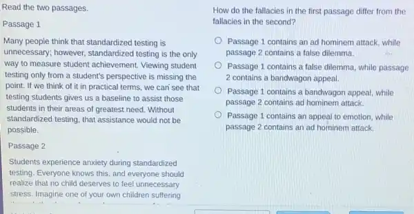 Read the two passages.
Passage 1
Many people think that standardized testing is
unnecessary; however standardized testing is the only
way to measure student achievement. Viewing student
testing only from a student's perspective is missing the
point. If we think of it in practical terms, we can'see that
testing students gives us a baseline to assist those
students in their areas of greatest need. Without
standardized testing, that assistance would not be
possible.
Passage 2
Students experience anxiety during standardized
testing. Everyone knows this, and everyone should
realize that no child deserves to feel unnecessary
stress. Imagine one of your own children suffering
How do the fallacies in the first passage differ from the
fallacies in the second?
Passage 1 contains an ad hominem attack, while
passage 2 contains a false dilemma.
Passage 1 contains a false dilemma, while passage
2 contains a bandwagor appeal.
Passage 1 contains a bandwagon appeal, while
passage 2 contains ad hominem attack.
Passage 1 contains an appeal to emotion, while
passage 2 contains ar ad hominem attack.