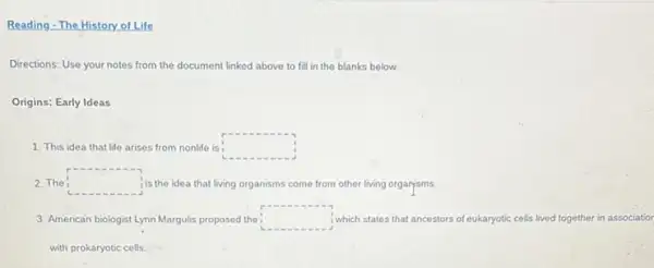 Reading - The History.of Life
Directions: Use your notes from the document linked above to fill in the blanks below.
Origins: Early Ideas
1. This idea that life arises from nonlife is: square 
2. The square  is the idea that living organisms come from other living organisms.
3. American biologist Lynn Margulis proposed the : square  i which states that ancestors of eukaryotic cells lived together in associatior
with prokaryotic cells