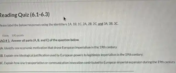 Reading Quiz (6.1 -6.3)
lease label the below responses using the identifiers 1A,1B,1C,2A,2B,2C, and 3A, 3B, 3C.
Essay 100 points
AQ&1: Answer all parts (A, B, and C)of the question below.
1A. Identify one economic motivation that drove European imperialism in the 19th century.
1B. Explain one ideological justification used by European powers to legitimize imperialism in the 19th century.
1C. Explain how one transportation or communication innovation contributed to European imperial expansion during the 19th century.