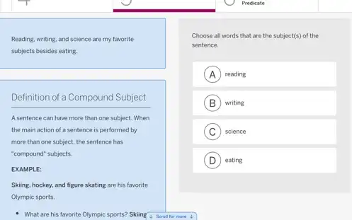 Reading, writing, and science are my favorite
subjects besides eating.
Definition of a Compound Subject
A sentence can have more than one subject.When
the main action of a sentence is performed by
more than one subject.the sentence has
"compound" subjects.
EXAMPLE:
Skiing, hockey, and figure skating are his favorite
Olympic sports.
What are his favorite Olympic sports? Skiing 4. Screll for more 4
Predicate
Choose all words that are the subject(s) of the
sentence.
A reading
B writing B
C science
D eating D