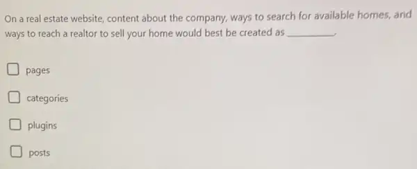 On a real estate website, content about the company, ways to search for available homes, and
ways to reach a realtor to sell your home would best be created as __
pages
categories
plugins
posts