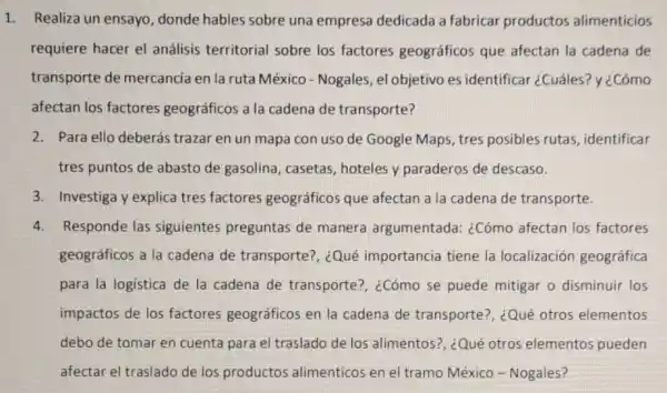 Realiza un ensayo donde hables sobre una empresa dedicada a fabricar productos alimenticios
requiere hacer el análisis territorial sobre los factores geográficos que afectan la cadena de
transporte de mercancia en la ruta México - Nogales, el objetivo es identificar ¿Cuáles?y ¿Cómo
afectan los factores geográficos a la cadena de transporte?
2. Para ello deberás trazar en un mapa con uso de Google Maps tres posibles rutas identificar
tres puntos de abasto de gasolina, casetas hoteles y paraderos de descaso.
3. Investiga y explica tres factores geográficos que afectan a la cadena de transporte.
4. Responde las siguientes preguntas de manera argumentada: ¿Cómo afectan los factores
geográficos a la cadena de transporte?, ¿Qué importancia tiene la localización geográfica
para la logistica de la cadena de transporte?, ¿Cómo se puede mitigar o disminuir los
impactos de los factores geográficos en la cadena de transporte?, ¿Qué otros elementos
debo de tomar en cuenta para el traslado de los alimentos?, ¿Qué otros elementos pueden
afectar el traslado de los productos alimenticos en el tramo México - Nogales?