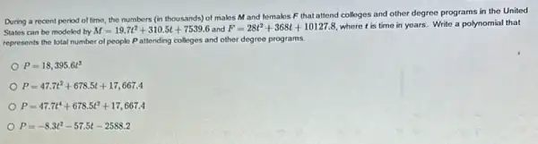 During a recent period of time, the numbers (in thousands) of makes M and females F that attend colleges and other degree programs in the United
States can be modeled by M=19.7t^2+310.5t+7539.6 and F=28t^2+368t+10127.8 where tis time in years. Write a polynomial that
represents the total number of people Pattending colleges and other degree programs.
P=18,395.6t^3
P=47.7t^2+678.5t+17,667.4
P=47.7t^4+678.5t^2+17,667.4
P=-8.3t^2-57.5t-2588.2