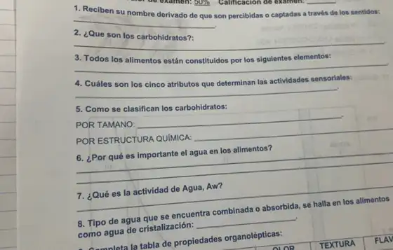 __
Reciben
son percibidas o captadas a través de los sentidos:
__
__
__
los cinco
__
5. Como se clasifican los carbohidratos:
POR TAMANO:
__
POR ESTRUCTURA QUIMICA:
__
6. ¿Por qué es importante el agua en los alimentos?
__
7. ¿Qué es la actividad de Agua, Aw?
8. Tipo de agua que se encuentra combinada o absorbida, se halla en los alimentos
como agua de cristalización: __
Anmaleta la tabla de propiedades organolépticas: