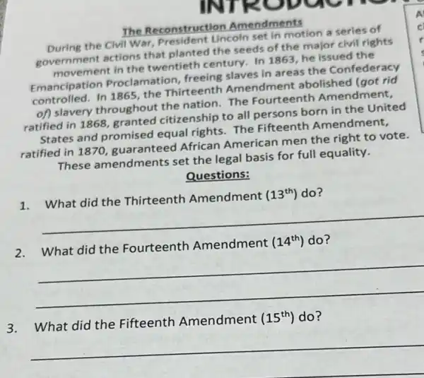 The Reconstruction Amendments
During the Civil War President Lincoln set in motion a series of
government actions that planted the seeds of the major civil rights
movement in the twentieth century. In 1863, he issued the
Emancipation Proclam ation, freeing slaves in areas the Confederacy
controlled. In 1865, the Thirteenth Amendment abolished (got rid
of) slavery throughout the nation.The Fourteenth Amendment,
ratified in 1868 granted citizenship to all persons born in the United
States and promised equal rights. The Fifteenth Amendment,
ratified in 1870 guaranteed African American men the right to vote.
These amendments set the legal basis for full equality.
Questions:
1. What did the Thirteenth Amendment (13^th) do?
__
2.What did the Fourteenth Amendment
(14^th) do?
__
3.What did the Fifteenth Amendment
(15^th) do?
__