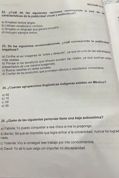 RECS ABP.4.for
22. ¿Cuál do las siguientes opclones diovisual? a una do lay
características de la publicidad visual y audiovisual?
a) Emplean textos largos.
b) Utilizan vocabulario confuso.
c) Emplea un lenguaje que genera empatía.
d) Incluyen siempre textos.
23. De las siguientes recomendaciones, ¿cuál corresponde la publicidad
engañosa?
a) Confiar al ver imágenes de "antes y después", ya que es una de las estrategias
más usadas.
b) Pensar si los beneficios que ofrecen pueden ser reales, ya que podrían estar
presentados de una manere exagerada.
c) Buscar reseñas en redes sociales.
d) Confiar de los productos que prometen efectos o resultados inmediatos.
24. ¿Cuántas agrupaciones lingüísticas indígenas existen en México?
a) 68
b) 78
c) 88
d) 98
25. ¿Quién de las siguientes personas tiene una baja autoestima?
a) Fabiola: Yo puedo conquistar a ese chico si me lo propongo.
b) Benito: Sé que es imposible que logre entrar a la universidad nunca he lograd
nada.
c) Yolanda: Voy a conseguir ese trabajo por mis conocimientos.
d) David: Yo sé lo que valgo sin importar mi discapacidad.