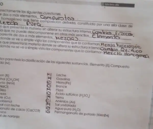 rectamente las siguientes cuestiones.
dos o más elementos
__
__
homogenea que flene composición definida.constituida por una sola clase de
sque presenta la materia sin alterar su estructura intema __
que no puede descomponerse en ofras mas sencillos. __
porente de dos o mos elementos. MezQQ __
donde se ve a simple vista los componentes que lo conforman __
s que presenta la materia donde se aftero su estructure internas can __
Bonde no seve a simple vista los componentes que to conformar Meicia __
los parentesis la clasificación de las siguientes sustancias Elemento (E) Compuesto
lg (M)
Leche
(M) Gasolino
e Hierro(Fe)
Bronce
Pizza
Acido sulfurico (H_(2)SO_(4))
Tierra
Arsénico (As)
Sal yodatada
Agua pura (H_(2)O)
Permanganato de potaslo (KMnD4)
de naronja