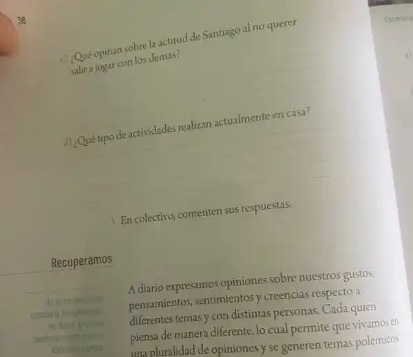 Recuperamos
opinan sobre la actitud de Santiago al no querer
salira jugar con los demás?
__
d)
__
3. En colectivo, comenten sus respuestas.
A diario expresamos opiniones sobre nuestros gustos,
pensamientos , sentimientos y creencias respecto a
diferentes temas y con distintas personas. Cada quien
piensa de manera diferente lo cual permite que vivamos en
una pluralidad de opiniones y se generen temas polémicos