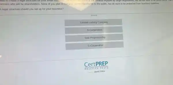 red to create a legal stricture for your small business hometown schile of the benefits enjoyed by large corporations , but có not want to be tasted noice. Tour
artners who will be shareholders. None of you plan to sell your ownership shares to the public, but do want to be protected from business liabilities.
h legal structure should you set up for your business?
Limited Liability Company
S-Corporation
Sole Proprietorship
C-Corporation
CertPREP
PRAC TICE TESTS
__ GMETRIX