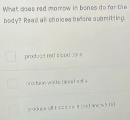 What does red morrow in bones do for the
body? Read all choices before submitting.
produce red blood cells
produce white blood cells
produce all blood cells (red and white)