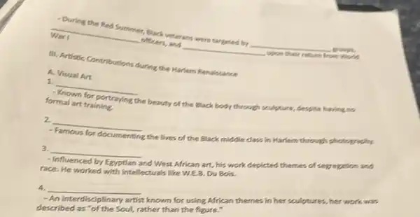 - During the Red Summer,Black veterans were targated by
__
grouph
- Work
__ officers, and __
War I
III. Artistic Contributions during the Harlem Renalssance
1. __
Known for portraying
the beauty of the Black body through souloture.empite having no
formal art training
A. Visual Art
Famous for documenting
the lives of the Black middle class in Harlem through photography.
2. __
3.
__
nd West African art, his work-depicted themes of sevention and
- Influenced by race. He worked with intellectuals like WEB. DU Bols.
4
__
known for using African themes in her sculptures her work was
-An interdisciplinary
described as scipling Soul, rather than the figure."