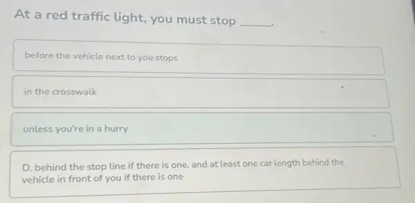 At a red traffic light, you must stop
__
before the vehicle next to you stops
in the crosswalk
unless you're in a hurry
D. behind the stop tine if there is one, and at least one car length behind the
vehicle in front of you if there is one