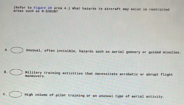 (Ref ar to Figure 20 area 4.) What hazards to aircraft may exist in restricted
area s such as R-53028?
A.
Unusual, often invisible hazards such as aerial gunnery or guided missiles.
B.	Military training activities that necessitate acrobatic or abrupt flight
maneuvers.
C.
High volume of pilot training or an unusual type of aerial activity.