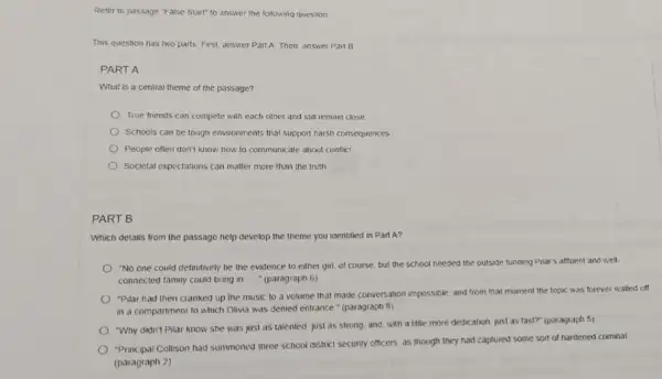 Refer to passage "alse Start" to answer the following question
This question has two parts. First answer Pan A. Then, answer Part B
PART A
What is a central theme of the passage?
True friends can compete with each other and still remain close
Schools can be tough environments that support harsh consequences
People often don't know now to communicate about conflict
Societal expectations can matter more than the truth
PART B
Which details from the passage help develop the theme you identified in Part A?
"No one could definitively tie the evidence to either girl, of course but the school needed the outside funding Pilar's attluent and well.
connected family could bring in " (paragraph 6)
"Pilar had then cranked up the music to a volume that made conversation impossible and from that moment the topic was forever walled off
in a compartment to which Olivia was denied entrance " (paragraph B)
"Why didn't Pilar know she was just as talented, just as strong and, with a title more dedication just as fast?" (paragraph 5)
Principal Collison had summoned three school district secunty officers as though they had captured some sort of hardened criminal.
(paragraph 2)