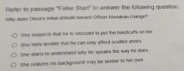 Refer to passage "False Start" to answer the following question.
Why does Otivia's initial attitude toward Officer Monahan change?
She suspects that he is reluctant to put the handcuffs on her.
She feels terrible that he can only afford scuffed shoes
She starts to understand why he speaks the way he does
She realizes his background may be similar to her own