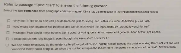 Refer to passage "False Start" to answer the following question.
Select the two sentences from paragraphs 5-6 that suggest Olivia has a strong belief in the importance of behaving morally
D "Why didn't Pilar know she was just as talented, just as strong and, with a little more dedication, just as Fast?
D "Why would she squander her potential and worse, incriminate her truest friend by refusing to vouch for her?"
D -Privileged Pilar would never have to worry about anything, but she had never let it go to her head before, not like this."
D 1 could outrun him she thought, even though she knew she'd never try it
D No one could definitively tie the evidence to either girl of course.but the school needed the outside funding Pilar's affluent and well
connected family could bring in, so when the vial turned up in the locker room the blame immediately fell on Olivia, her best friend