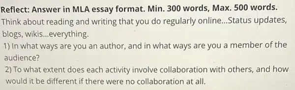 Reflect: Answer in MLA essay format. Min. 300 words, Max. 500 words.
Think about reading and writing that you do regularly online...Status updates,
blogs, wikis...everything.
1) In what ways are you an author, and in what ways are you a member of the
audience?
2) To what extent does each activity involve collaboration with others, and how
would it be different if there were no collaboration at all.