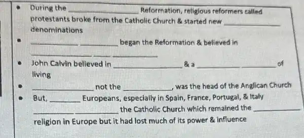 During the __ Reformation, religious reformers called
protestants broke from the Catholic Church started new
__
denominations
__
began the Reformation believed in
__
John Calvin believed in __ a __ of
living
__ not the __ was the head of the Anglican Church
But, __ Europeans, especially in Spain, France, Portugal, 8 Italy
__ the Catholic Church which remained the __
religion in Europe but it had lost much of its power influence