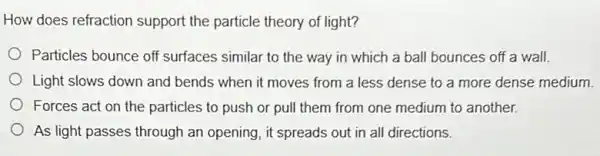 How does refraction support the particle theory of light?
) Particles bounce off surfaces similar to the way in which a ball bounces off a wall.
Light slows down and bends when it moves from a less dense to a more dense medium.
Forces act on the particles to push or pull them from one medium to another.
As light passes through an opening, it spreads out in all directions.