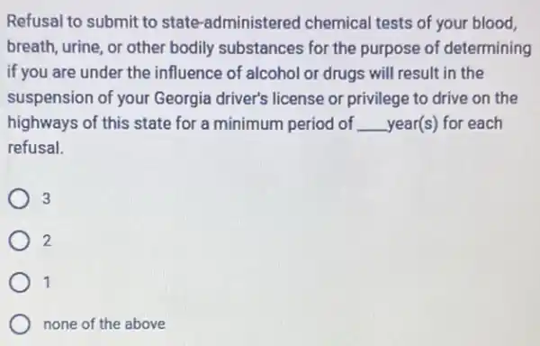 Refusal to submit to state -administered chemical tests of your blood,
breath, urine, or other bodily substances for the purpose of determining
if you are under the influence of alcohol or drugs will result in the
suspension of your Georgia driver's license or privilege to drive on the
highways of this state for a minimum period of __ year(s) for each
refusal.
3
2
1
none of the above