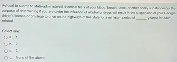 Refusal to submit to state-administered chemical tests of your blood, breath, urine or other bodily substances for the
purpose of determining if you are under the influence of alcohol or drugs will result in the suspension of your Georgia
driver's license or privilege to drive on the highways of this state for a minimum period of __ year(s) for each
refusal.
Select one:
a. 1
b. 2
c. 3
d. None of the above