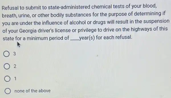 Refusal to submit to state-administered chemical tests of your blood,
breath, urine, or other bodily substances for the purpose of determining if
you are under the influence of alcohol or drugs will result in the suspension
of your Georgia driver's license or privilege to drive on the highways of this
state for a minimum period of __ year(s) for each refusal.
3
2
1
none of the above