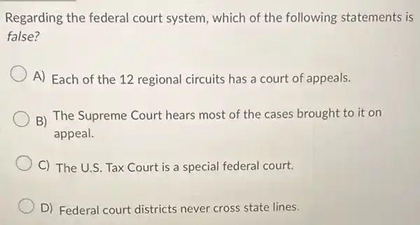 Regarding the federal court system which of the following statements is
false?
A) Each of the 12 regional circuits has a court of appeals.
B) The Supreme Court hears most of the cases brought to it on
appeal.
C) The U.S. Tax Court is a special federal court.
D) Federal court districts never cross state lines.