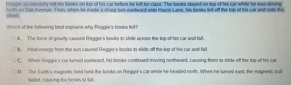 Reggie accidentally left his books on top of his car before he left for class. The books stayed on top of his car while he was driving
north on Oak Avenue.Then, when he made a sharp turn eastward onto Harris Lane, his books fell off the top of his car and onto the
street.
Which of the following best explains why Reggie's books fell?
A. The force of gravity caused Reggie's books to slide across the top of his car and fall.
B. Heat energy from the sun caused Reggie's books to slide off the top of his car and fall.
OC. When Reggie's car turned eastward, his books continued moving northward,causing them to slide off the top of his car.
D. The Earth's magnetic field held the books on Reggie's car while he headed north. When he turned east, the magnetic pull
faded, causing the books to fall