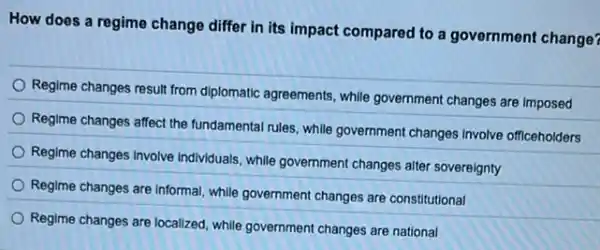 How does a regime change differ in its impact compared to a government change?
Regime changes result from diplomatic agreements, while government changes are imposed
Regime changes affect the fundamental rules, while government changes involve officeholders
Regime changes Involve Individuals while government changes alter sovereignty
Regime changes are informal while government changes are constitutional
Regime changes are localized while government changes are national