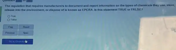 The regulation that requires manufacturers to document and report information on the types of chemicals they use, store,
release into the environment or dispose of is known as EPCRA. Is this statement TRUE or FALSE?
True
False
Flag
Reset
Provious
Next